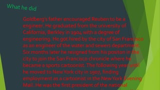 Goldberg’s father encouraged Reuben to be a
engineer. He graduated from the university of
California, Berkley in 1904 with a degree of
engineering. He got hired by the city of San Francisco
as an engineer of the water and sewers department.
Six months later he resigned from his positon in the
city to join the San Francisco chronicle where he
became a sports cartoonist.The following year until
he moved to NewYork city in 1907, finding
employment as a cartoonist in the NewYork Evening
Mail. He was the first president of the national
 