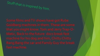 Some films andTV shows have got Rube
Goldberg machines in them.These are some
that you might know.Tom and JerryTrap-O-
Matic, Back to the future docs break fast
machine for his dog and him, Chitty Chitty
Bang Bang the car and Family Guy the break
fast machine.
 