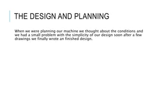 THE DESIGN AND PLANNING
When we were planning our machine we thought about the conditions and
we had a small problem with the simplicity of our design soon after a few
drawings we finally wrote an finished design.
 
