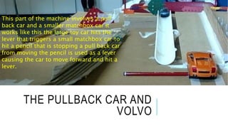 THE PULLBACK CAR AND
VOLVO
This part of the machine involves a pull
back car and a smaller matchbox car it
works like this the large toy car hits the
lever that triggers a small matchbox car to
hit a pencil that is stopping a pull back car
from moving the pencil is used as a lever
causing the car to move forward and hit a
lever.
 