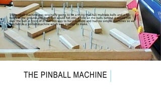 THE PINBALL MACHINE
The pinball machine was originally going to be a thing that has multiple balls and a few
holes in the ground and each ball would fall into a hole an the balls behind it would roll
over the ball in front of it. But this was to hard to build and had no simple machines so we
swiched to a pinball machine witch was simpler to make.
 