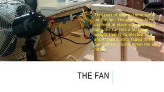 THE FAN
This part of the machine turns
on the fan. The dominos hit a
car held in place with masking
tape the car hits a 50 gram
weight that is connected to a
short plastic stick taped to the
fan dial so it turns when the car
hits it.
 