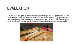 EVALUATION
I think that my group has worked well through all the problems tat we
have faced and have achieved and learnt many things. My group was
the only group that managed to move energy up hill. I am very happy
with my rube Goldberg machine and the way we solved our problems.
 