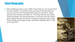 Short Biography
 Rube Goldberg was born July 4 1883 in San Francisco. He was the third
of seven children. He started tracing pictures of cartoons when he
was four and first took drawing lessons when he was eleven. Rube
married Irma Seeman on October 17, 1916 they had two sons called
Tomas and Gorge. But during world war 2 to be safe from the enemy
they changed the sons last name to George so they were then called
Tomas George and George George. Sadly Rube Goldberg died in 1970
at the age of 87.
 