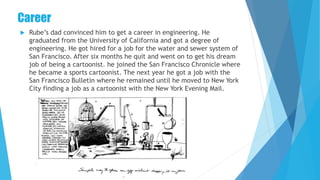 Career
 Rube’s dad convinced him to get a career in engineering. He
graduated from the University of California and got a degree of
engineering. He got hired for a job for the water and sewer system of
San Francisco. After six months he quit and went on to get his dream
job of being a cartoonist. he joined the San Francisco Chronicle where
he became a sports cartoonist. The next year he got a job with the
San Francisco Bulletin where he remained until he moved to New York
City finding a job as a cartoonist with the New York Evening Mail.
 