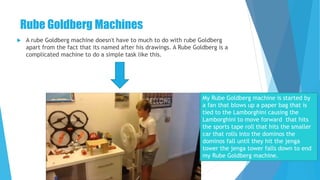 Rube Goldberg Machines
 A rube Goldberg machine doesn't have to much to do with rube Goldberg
apart from the fact that its named after his drawings. A Rube Goldberg is a
complicated machine to do a simple task like this.
My Rube Goldberg machine is started by
a fan that blows up a paper bag that is
tied to the Lamborghini causing the
Lamborghini to move forward that hits
the sports tape roll that hits the smaller
car that rolls into the dominos the
dominos fall until they hit the jenga
tower the jenga tower falls down to end
my Rube Goldberg machine.
 