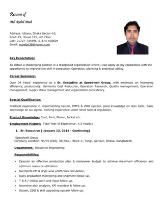 Resume of
Md. Rubel Miah
Address: Uttara, Dhaka Sector-10,
Road-13, House 125, 4th Floor
Cell: 01727-734896, 01674-936604
Email: rubelbd38@yahoo.com
Key Expectation:
To obtain a challenging position in a disciplined organization where I can apply all my capabilities with the
opportunity to improve the skill in production Operation, planning & analytical ability.
Career Summary:
Over 04 Years’ experience as a Sr. Executive at Speedwell Group, with emphasis on improving
efficiency, productivity, Garments Cost Reduction, Operation Research, Quality management, Operation
management, supply chain management and organization consistency.
Special Qualification:
Practical experience in implementing kaizen, PMTS & ZDO system, good knowledge on lean tools, basic
knowledge on six sigma, working experience under strict rules & regulation.
Product Knowledge: Coat, Pant, Blazer, Jacket etc.
Employment History: Total Year of Experience: 4.3 Year(s)
1. Sr. Executive ( January 13, 2016 - Continuing)
Speedwell Group
Company Location: 94/95 (Old), 46(New), Block-C, Tongi. Gazipur, Dhaka, Bangladesh.
Department: Industrial Engineering
Responsibilities:
 Execute an effective production plan & manpower budget to achieve maximum efficiency and
optimum resource utilization.
 Garments CM & style wise profit/loss calculation.
 Daily production monitoring and shipment follow up.
 T & A / critical path and input follow up.
 Incentive plan analysis, KPI maintain & follow up.
 Kaizen, ZDO & skill upgrading system follow up.
 
