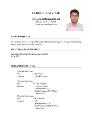 CURRICULUM VITAE
MD.Abdul Hannan Rubel
Mobile: +88 01714863048
E- mail: rubelxm@gmail.com
CAREER OBJECTIVE
To build up a career as a responsible electrical technician in any job. Looking for challenging
career, where there is scope for creativity.
EDUATIONAL QUALIFICATION
Secondary School Certificate Examination (SSC)
GPA: 2.00
JOB EXPERIENCES 7 Year:
2 Year job Experience
Post : Electrician
Company : 5 Star Electronics
1 Year job Experience
Post : CCTV Engineer
Company : Horoppa systems
Mohakhali D.O.H.S
Road#21,House #53, 3st
Floor,
Dhaka-1206
4 Year job Experiences
Post : IT Assistant
Company : Clo
Mohakhali D.O.H.S
Road#25,House #342, 3st
Floor,
Dhaka-1206
 