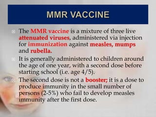  The MMR vaccine is a mixture of three live
attenuated viruses, administered via injection
for immunization against measles, mumps
and rubella.
 It is generally administered to children around
the age of one year, with a second dose before
starting school (i.e. age 4/5).
 The second dose is not a booster; it is a dose to
produce immunity in the small number of
persons (2-5%) who fail to develop measles
immunity after the first dose.
 