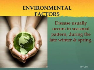 ENVIRONMENTAL
FACTORS
Disease usually
occurs in seasonal
pattern, during the
late winter & spring.
10 04/04/2015
 