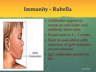 Immunity - Rubella
 Antibodies appear in
serum as rash fades and
antibody titres raise
 Rapid raise in 1 – 3 weeks
 Rash in association with
detection of IgM indicates
recent infection.
 IgG antibodies persist for
life
9 04/04/2015
 