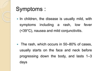Symptoms :
 In children, the disease is usually mild, with
symptoms including a rash, low fever
(<39°C), nausea and mild conjunctivitis.
 The rash, which occurs in 50–80% of cases,
usually starts on the face and neck before
progressing down the body, and lasts 1–3
days
 