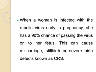  When a woman is infected with the
rubella virus early in pregnancy, she
has a 90% chance of passing the virus
on to her fetus. This can cause
miscarriage, stillbirth or severe birth
defects known as CRS.
 