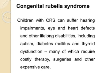 Congenital rubella syndrome
Children with CRS can suffer hearing
impairments, eye and heart defects
and other lifelong disabilities, including
autism, diabetes mellitus and thyroid
dysfunction – many of which require
costly therapy, surgeries and other
expensive care.
 