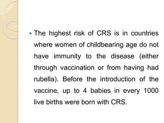  The highest risk of CRS is in countries
where women of childbearing age do not
have immunity to the disease (either
through vaccination or from having had
rubella). Before the introduction of the
vaccine, up to 4 babies in every 1000
live births were born with CRS.
 