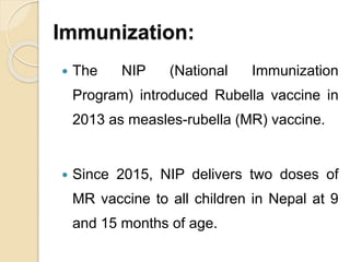 Immunization:
 The NIP (National Immunization
Program) introduced Rubella vaccine in
2013 as measles-rubella (MR) vaccine.
 Since 2015, NIP delivers two doses of
MR vaccine to all children in Nepal at 9
and 15 months of age.
 
