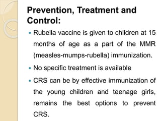 Prevention, Treatment and
Control:
 Rubella vaccine is given to children at 15
months of age as a part of the MMR
(measles-mumps-rubella) immunization.
 No specific treatment is available
 CRS can be by effective immunization of
the young children and teenage girls,
remains the best options to prevent
CRS.
 