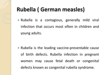 Rubella ( German measles)
 Rubella is a contagious, generally mild viral
infection that occurs most often in children and
young adults.
 Rubella is the leading vaccine-preventable cause
of birth defects. Rubella infection in pregnant
women may cause fetal death or congenital
defects known as congenital rubella syndrome.
 