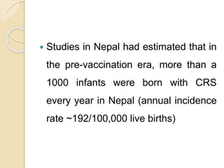  Studies in Nepal had estimated that in
the pre-vaccination era, more than a
1000 infants were born with CRS
every year in Nepal (annual incidence
rate ~192/100,000 live births)
 