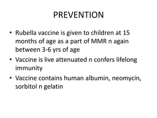 PREVENTION
• Rubella vaccine is given to children at 15
months of age as a part of MMR n again
between 3-6 yrs of age
• Vaccine is live attenuated n confers lifelong
immunity
• Vaccine contains human albumin, neomycin,
sorbitol n gelatin
 