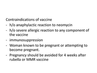 Contraindications of vaccine
- h/o anaphylactic reaction to neomycin
- h/o severe allergic reaction to any component of
the vaccine
- immunosuppression
- Woman known to be pregnant or attempting to
become pregnant.
- Pregnancy should be avoided for 4 weeks after
rubella or MMR vaccine
 