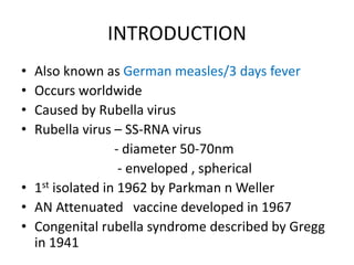 INTRODUCTION
• Also known as German measles/3 days fever
• Occurs worldwide
• Caused by Rubella virus
• Rubella virus – SS-RNA virus
- diameter 50-70nm
- enveloped , spherical
• 1st isolated in 1962 by Parkman n Weller
• AN Attenuated vaccine developed in 1967
• Congenital rubella syndrome described by Gregg
in 1941
 