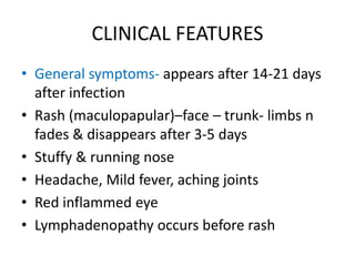 CLINICAL FEATURES
• General symptoms- appears after 14-21 days
after infection
• Rash (maculopapular)–face – trunk- limbs n
fades & disappears after 3-5 days
• Stuffy & running nose
• Headache, Mild fever, aching joints
• Red inflammed eye
• Lymphadenopathy occurs before rash
 