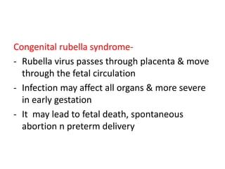 Congenital rubella syndrome-
- Rubella virus passes through placenta & move
through the fetal circulation
- Infection may affect all organs & more severe
in early gestation
- It may lead to fetal death, spontaneous
abortion n preterm delivery
 