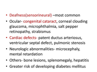 • Deafness(sensorineural) –most common
• Ocular- congenital cataract, corneal clouding
glaucoma, microphthalmia, salt pepper
retinopathy, strabismus
• Cardiac defects- patent ductus arteriosus,
ventricular septal defect, pulmonic stenosis
• Neurologic abnormalities- microcephaly,
mental retardation
• Others- bone lesions, splenomegaly, hepatitis
• Greater risk of developing diabetes mellitus
 