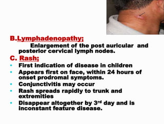 B.Lymphadenopathy;
Enlargement of the post auricular and
posterior cervical lymph nodes.
C. Rash;
 First indication of disease in children
 Appears first on face, within 24 hours of
onset prodromal symptoms.
 Conjunctivitis may occur
 Rash spreads rapidly to trunk and
extremities
 Disappear altogether by 3rd day and is
inconstant feature disease.
 