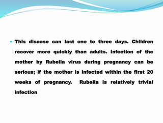  This disease can last one to three days. Children
recover more quickly than adults. Infection of the
mother by Rubella virus during pregnancy can be
serious; if the mother is infected within the first 20
weeks of pregnancy. Rubella is relatively trivial
infection
 