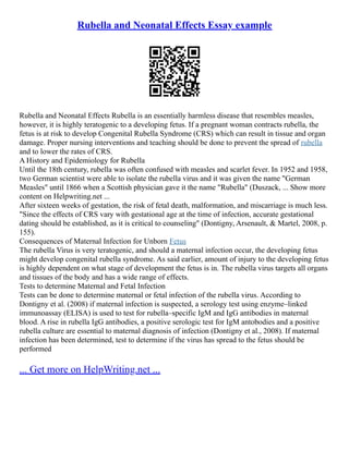 Rubella and Neonatal Effects Essay example
Rubella and Neonatal Effects Rubella is an essentially harmless disease that resembles measles,
however, it is highly teratogenic to a developing fetus. If a pregnant woman contracts rubella, the
fetus is at risk to develop Congenital Rubella Syndrome (CRS) which can result in tissue and organ
damage. Proper nursing interventions and teaching should be done to prevent the spread of rubella
and to lower the rates of CRS.
A History and Epidemiology for Rubella
Until the 18th century, rubella was often confused with measles and scarlet fever. In 1952 and 1958,
two German scientist were able to isolate the rubella virus and it was given the name "German
Measles" until 1866 when a Scottish physician gave it the name "Rubella" (Duszack, ... Show more
content on Helpwriting.net ...
After sixteen weeks of gestation, the risk of fetal death, malformation, and miscarriage is much less.
"Since the effects of CRS vary with gestational age at the time of infection, accurate gestational
dating should be established, as it is critical to counseling" (Dontigny, Arsenault, & Martel, 2008, p.
155).
Consequences of Maternal Infection for Unborn Fetus
The rubella Virus is very teratogenic, and should a maternal infection occur, the developing fetus
might develop congenital rubella syndrome. As said earlier, amount of injury to the developing fetus
is highly dependent on what stage of development the fetus is in. The rubella virus targets all organs
and tissues of the body and has a wide range of effects.
Tests to determine Maternal and Fetal Infection
Tests can be done to determine maternal or fetal infection of the rubella virus. According to
Dontigny et al. (2008) if maternal infection is suspected, a serology test using enzyme–linked
immunoassay (ELISA) is used to test for rubella–specific IgM and IgG antibodies in maternal
blood. A rise in rubella IgG antibodies, a positive serologic test for IgM antobodies and a positive
rubella culture are essential to maternal diagnosis of infection (Dontigny et al., 2008). If maternal
infection has been determined, test to determine if the virus has spread to the fetus should be
performed
... Get more on HelpWriting.net ...
 