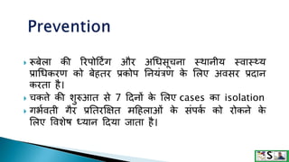  रूबेला की ररपोदटिंग और अधिसूचना थथानीय थवाथ्य
प्राधिकरण को बेहतर प्रकोप तनयंत्रण क
े ललए अवसर प्रदान
करता है।
 चकत्ते की शुरुआत से 7 ददनों क
े ललए cases का isolation
 गभमवती गैर प्रततरक्षक्षत मदहलाओं क
े संपक
म को रोकने क
े
ललए ववशेष ध्यान ददया िाता है।
 