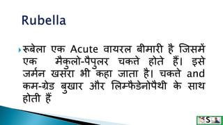 रूबेला एक Acute वायरल बीमारी है जिसमें
एक मैक
ु लो-पैपुलर चकत्ते होते हैं। इसे
िममन खसरा भी कहा िाता है। चकत्ते and
कम-ग्रेड बुखार और ललम्फ
ै डेनोपैथी क
े साथ
होती हैं
 