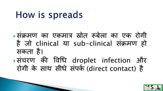  संक्रमण का एकमात्र स्रोत रूबेला का एक रोगी
है िो clinical ​​या sub-clinical संक्रमण हो
सकता है।
 संचरण की ववधि droplet infection और
रोगी क
े साथ सीिे संपक
म (direct contact) है
 