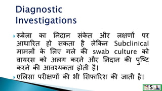  रूबेला का तनदान संक
े त और लक्षणों पर
आिाररत हो सकता है लेककन Subclinical
मामलों क
े ललए गले की swab culture को
वायरस को अलग करने और तनदान की पुजटट
करने की आवश्यकता होती है।
 एललसा परीक्षणों की भी लसफाररश की िाती है।
 