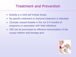 Treatment and Prevention

• Rubella is a mild self limited illness
• No specific treatment or Antiviral treatment is indicated
• Clinically missed Rubella in the 1st 3-4 months of
  pregnancy is associated with fetal infections
• CRS can be prevented by effective immunization of the
  young children and teenage girls
 