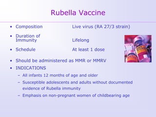 Rubella Vaccine
• Composition                 Live virus (RA 27/3 strain)

• Duration of
  Immunity                    Lifelong

• Schedule                    At least 1 dose

• Should be administered as MMR or MMRV
• INDICATIONS
   – All infants 12 months of age and older
   – Susceptible adolescents and adults without documented
     evidence of Rubella immunity
   – Emphasis on non-pregnant women of childbearing age
 