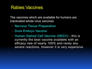 Rabies Vaccines

The vaccines which are available for humans are
inactivated whole virus vaccines
  Nervous Tissue Preparation
  Duck Embryo Vaccine
  Human Diploid Cell Vaccine (HDCV) - this is
   currently the best vaccine available with an
   efficacy rate of nearly 100% and rarely any
   severe reactions, however it is very expensive
 