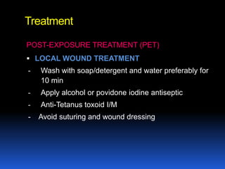 Treatment

POST-EXPOSURE TREATMENT (PET)
 LOCAL WOUND TREATMENT
-   Wash with soap/detergent and water preferably for
    10 min
-   Apply alcohol or povidone iodine antiseptic
-   Anti-Tetanus toxoid I/M
-   Avoid suturing and wound dressing
 
