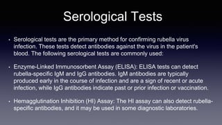 Serological Tests
• Serological tests are the primary method for confirming rubella virus
infection. These tests detect antibodies against the virus in the patient's
blood. The following serological tests are commonly used:
• Enzyme-Linked Immunosorbent Assay (ELISA): ELISA tests can detect
rubella-specific IgM and IgG antibodies. IgM antibodies are typically
produced early in the course of infection and are a sign of recent or acute
infection, while IgG antibodies indicate past or prior infection or vaccination.
• Hemagglutination Inhibition (HI) Assay: The HI assay can also detect rubella-
specific antibodies, and it may be used in some diagnostic laboratories.
 
