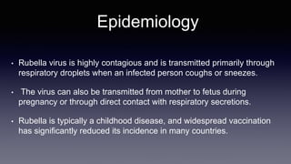 Epidemiology
• Rubella virus is highly contagious and is transmitted primarily through
respiratory droplets when an infected person coughs or sneezes.
• The virus can also be transmitted from mother to fetus during
pregnancy or through direct contact with respiratory secretions.
• Rubella is typically a childhood disease, and widespread vaccination
has significantly reduced its incidence in many countries.
 