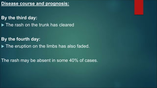 Disease course and prognosis:
By the third day:
 The rash on the trunk has cleared
By the fourth day:
 The eruption on the limbs has also faded.
The rash may be absent in some 40% of cases.
 