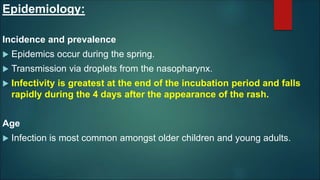 Epidemiology:
Incidence and prevalence
 Epidemics occur during the spring.
 Transmission via droplets from the nasopharynx.
 Infectivity is greatest at the end of the incubation period and falls
rapidly during the 4 days after the appearance of the rash.
Age
 Infection is most common amongst older children and young adults.
 