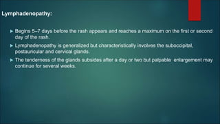 Lymphadenopathy:
 Begins 5–7 days before the rash appears and reaches a maximum on the first or second
day of the rash.
 Lymphadenopathy is generalized but characteristically involves the suboccipital,
postauricular and cervical glands.
 The tenderness of the glands subsides after a day or two but palpable enlargement may
continue for several weeks.
 