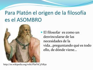 Para Platón el origen de la filosofía
es el ASOMBRO
 El filosofar es como un
desvincularse de las
necesidades de la
vida…preguntando qué es todo
ello, de dónde viene…
http://es.wikipedia.org/wiki/Plat%C3%B3n
 