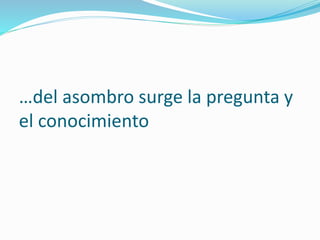 …del asombro surge la pregunta y
el conocimiento
 