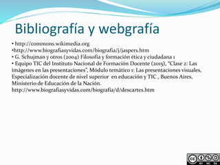Bibliografía y webgrafía
• http://commons.wikimedia.org
•http://www.biografiasyvidas.com/biografia/j/jaspers.htm
• G. Schujman y otros (2004) Filosofía y formación ética y ciudadana 1
• Equipo TIC del Instituto Nacional de Formación Docente (2015), “Clase 2: Las
imágenes en las presentaciones”, Módulo temático 1: Las presentaciones visuales,
Especialización docente de nivel superior en educación y TIC , Buenos Aires,
Ministerio de Educación de la Nación.
http://www.biografiasyvidas.com/biografia/d/descartes.htm
 