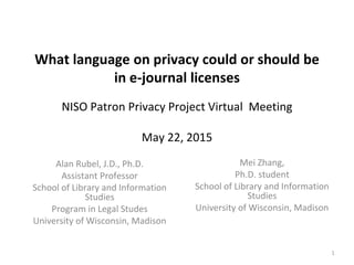 What language on privacy could or should be
in e-journal licenses
NISO Patron Privacy Project Virtual Meeting
May 22, 2015
Alan Rubel, J.D., Ph.D.
Assistant Professor
School of Library and Information
Studies
Program in Legal Studes
University of Wisconsin, Madison
1
Mei Zhang,
Ph.D. student
School of Library and Information
Studies
University of Wisconsin, Madison
 