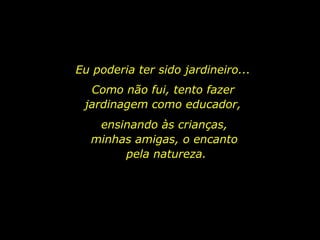 Eu poderia ter sido jardineiro...
Como não fui, tento fazer
jardinagem como educador,
ensinando às crianças,
minhas amigas, o encanto
pela natureza.
 